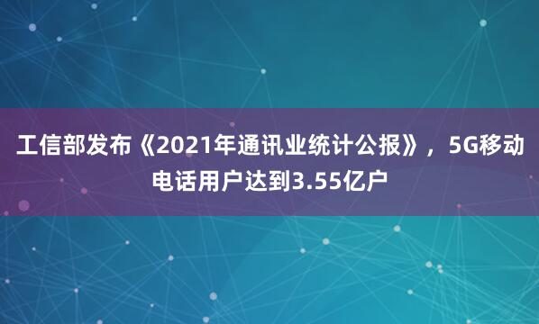 工信部发布《2021年通讯业统计公报》，5G移动电话用户达到3.55亿户
